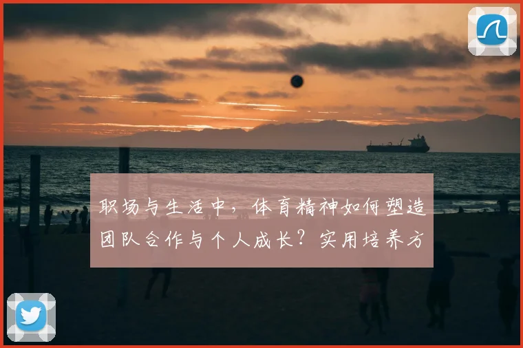 职场与生活中,体育精神如何塑造团队合作与个人成长?实用培养方法分享