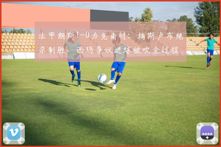 法甲朗斯1-0力克南特:梅斯卢布绝杀制胜,西玛争议进球被吹全过程解析