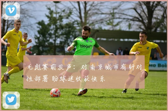 毛彪赛前发声：对南京城市有针对性部署 盼球迷收获快乐