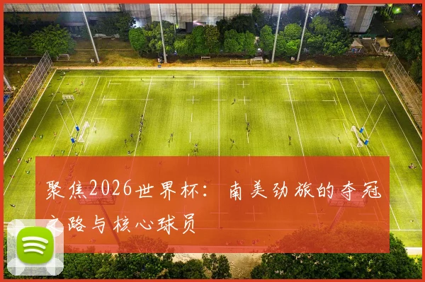 聚焦2026世界杯：南美劲旅的夺冠之路与核心球员