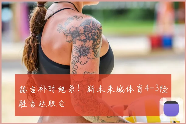 赫吉补时绝杀！新未来城体育4-3险胜吉达联合