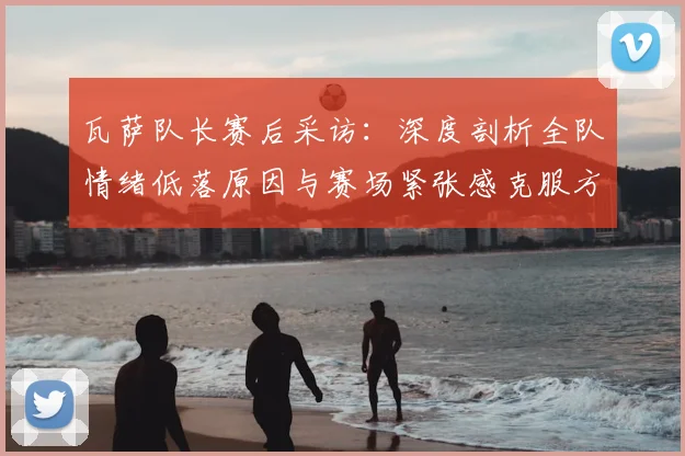 瓦萨队长赛后采访:深度剖析全队情绪低落原因与赛场紧张感克服方法