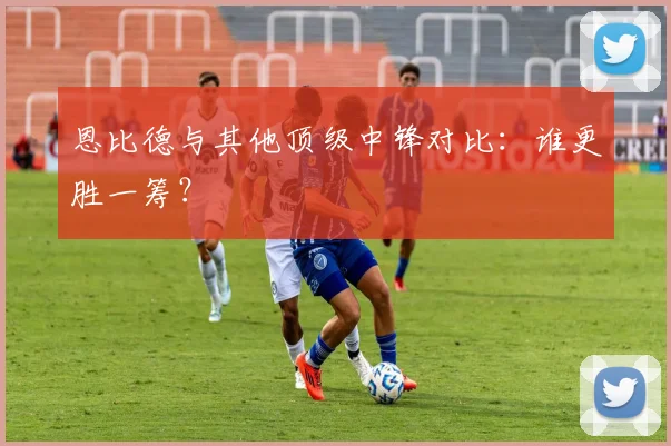 恩比德与其他顶级中锋对比:谁更胜一筹?