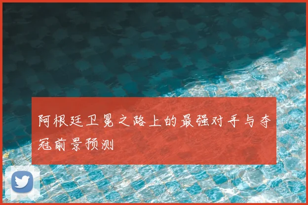 阿根廷卫冕之路上的最强对手与夺冠前景预测