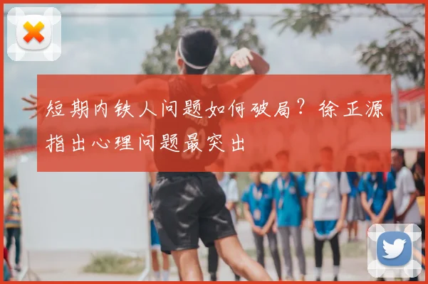 短期内铁人问题如何破局?徐正源指出心理问题最突出