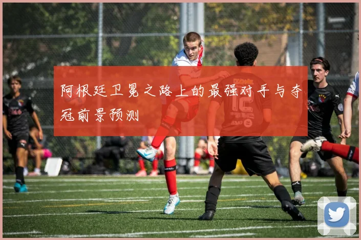阿根廷卫冕之路上的最强对手与夺冠前景预测